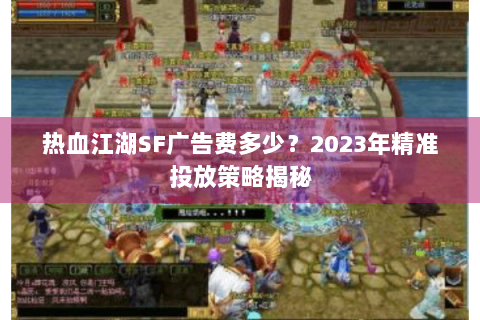 热血江湖SF广告费多少？2023年精准投放策略揭秘