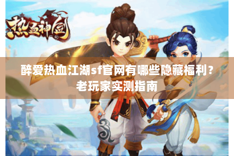 醉爱热血江湖sf官网有哪些隐藏福利？老玩家实测指南