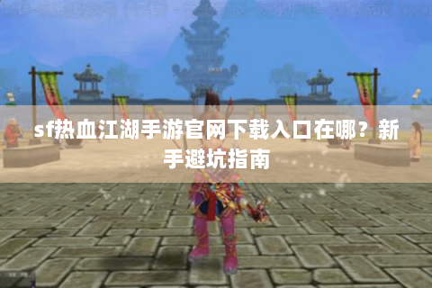 sf热血江湖手游官网下载入口在哪？新手避坑指南