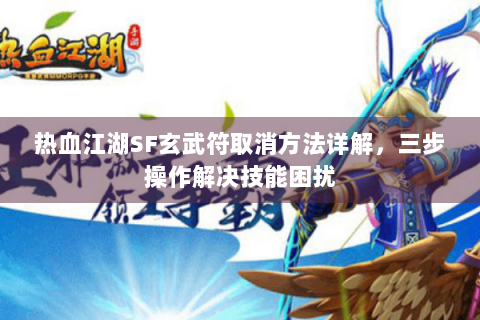 热血江湖SF玄武符取消方法详解，三步操作解决技能困扰
