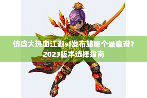 仿盛大热血江湖sf发布站哪个最靠谱？2023版本选择指南
