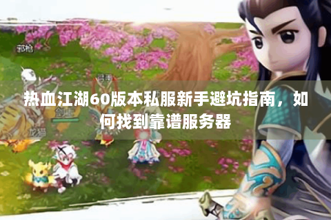 热血江湖60版本私服新手避坑指南，如何找到靠谱服务器