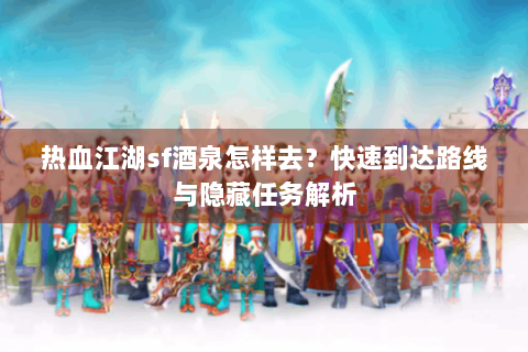 热血江湖sf酒泉怎样去？快速到达路线与隐藏任务解析