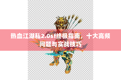 热血江湖私2.0sf终极指南，十大高频问题与实战技巧