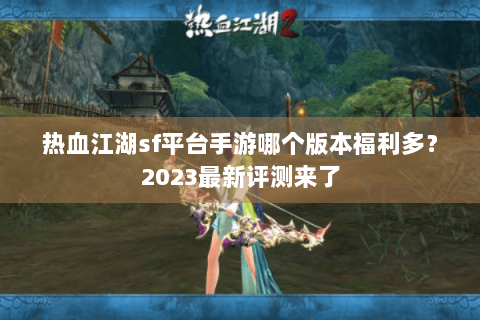 热血江湖sf平台手游哪个版本福利多?2023最新评测来了 热血江湖sf平台手游哪个版本福利多?2023最新评测来了