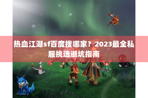 热血江湖sf百度搜哪家？2023最全私服挑选避坑指南