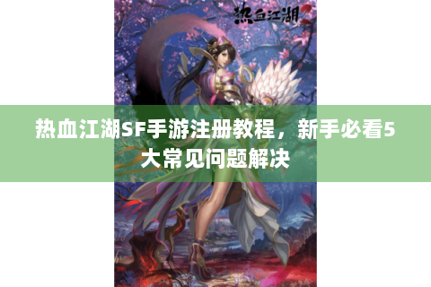热血江湖SF手游注册教程，新手必看5大常见问题解决