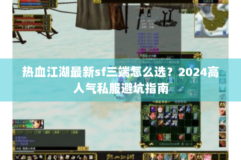 热血江湖最新sf三端怎么选？2024高人气私服避坑指南
