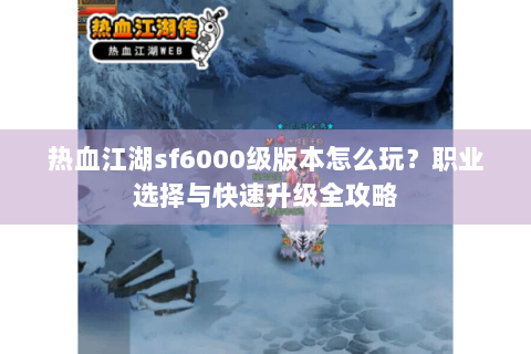 热血江湖sf6000级版本怎么玩？职业选择与快速升级全攻略