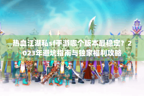 热血江湖私sf手游哪个版本最稳定？2023年避坑指南与独家福利攻略