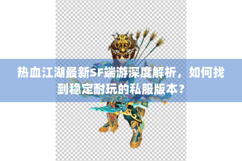 热血江湖最新SF端游深度解析，如何找到稳定耐玩的私服版本？