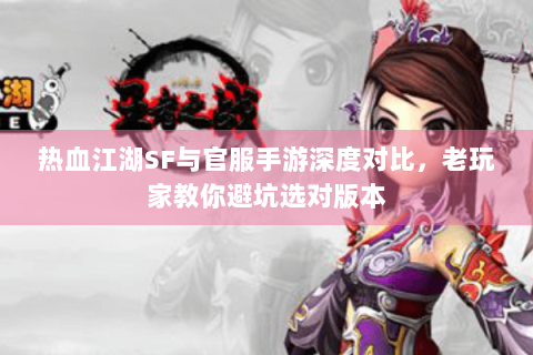 热血江湖SF与官服手游深度对比，老玩家教你避坑选对版本