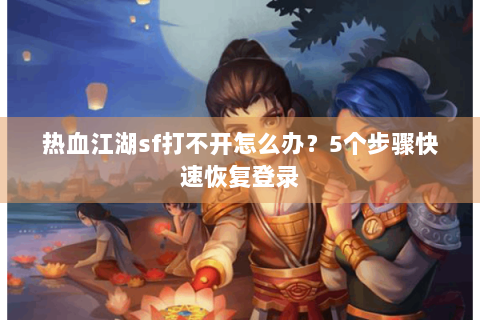 热血江湖sf打不开怎么办？5个步骤快速恢复登录