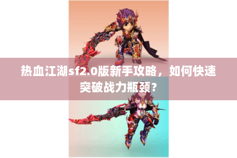热血江湖sf2.0版新手攻略，如何快速突破战力瓶颈？