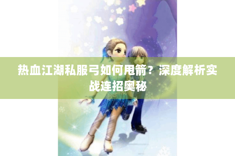 热血江湖私服弓如何甩箭？深度解析实战连招奥秘