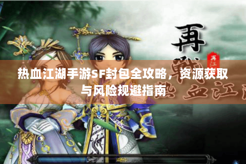 热血江湖手游SF封包全攻略，资源获取与风险规避指南