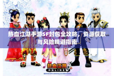 热血江湖手游SF封包全攻略，资源获取与风险规避指南