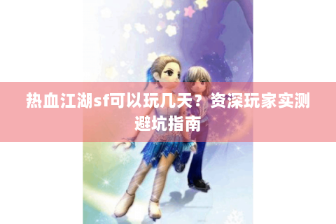 热血江湖sf可以玩几天？资深玩家实测避坑指南