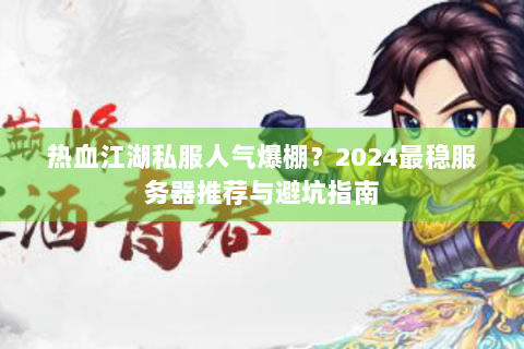 热血江湖私服人气爆棚？2024最稳服务器推荐与避坑指南
