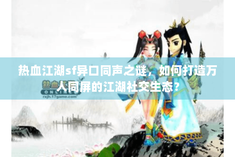 热血江湖sf异口同声之谜，如何打造万人同屏的江湖社交生态？