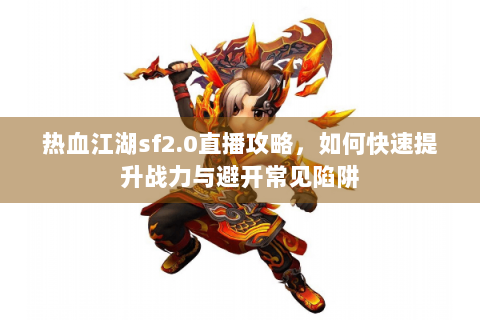 热血江湖sf2.0直播攻略，如何快速提升战力与避开常见陷阱
