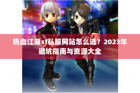 热血江湖sf私服网站怎么选？2023年避坑指南与资源大全