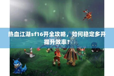 热血江湖sf16开全攻略，如何稳定多开提升效率？