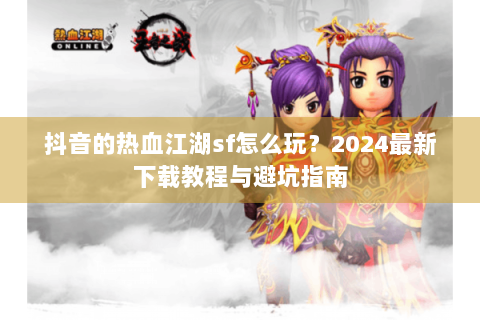 抖音的热血江湖sf怎么玩？2024最新下载教程与避坑指南