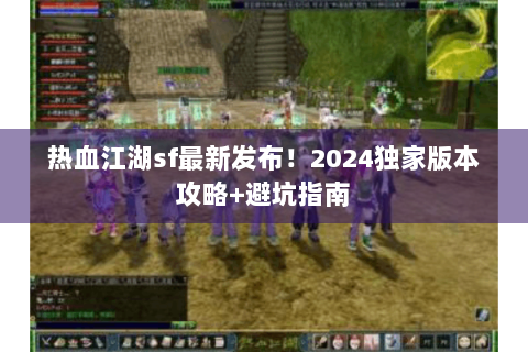 热血江湖sf最新发布！2024独家版本攻略+避坑指南