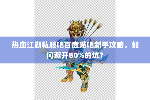 热血江湖私服吧百度贴吧新手攻略，如何避开80%的坑？
