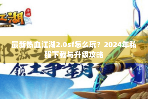 最新热血江湖2.0sf怎么玩？2024年私服下载与升级攻略