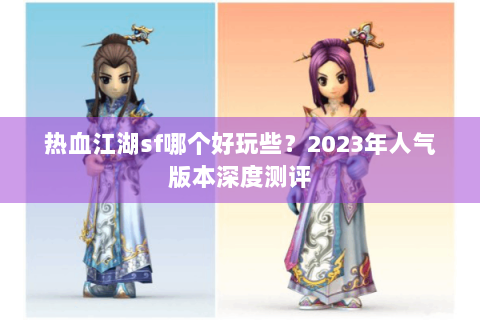 热血江湖sf哪个好玩些？2023年人气版本深度测评