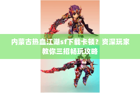内蒙古热血江湖sf下载卡顿？资深玩家教你三招畅玩攻略