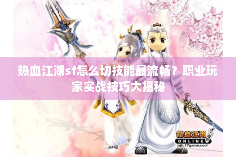 热血江湖sf怎么切技能最流畅？职业玩家实战技巧大揭秘