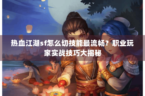 热血江湖sf怎么切技能最流畅？职业玩家实战技巧大揭秘