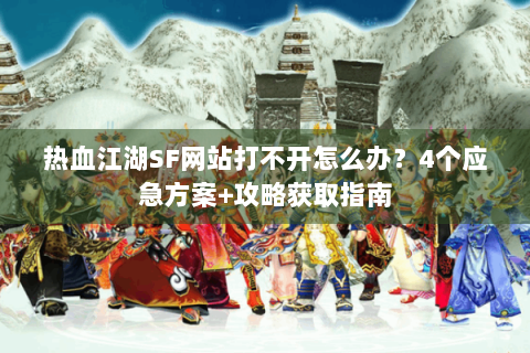 热血江湖SF网站打不开怎么办？4个应急方案+攻略获取指南
