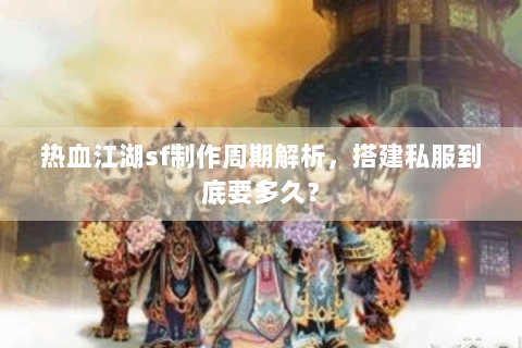热血江湖sf制作周期解析，搭建私服到底要多久？