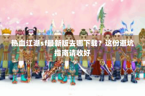 热血江湖sf最新版去哪下载？这份避坑指南请收好