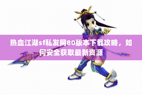 热血江湖sf私发网80版本下载攻略，如何安全获取最新资源