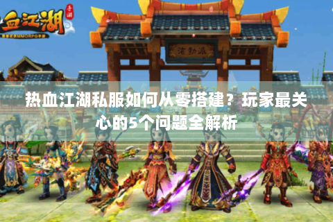 热血江湖私服如何从零搭建？玩家最关心的5个问题全解析