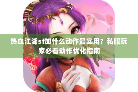 热血江湖sf加什么动作最实用？私服玩家必看动作优化指南