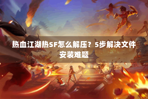 热血江湖热SF怎么解压？5步解决文件安装难题