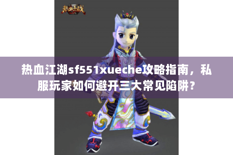 热血江湖sf551xueche攻略指南，私服玩家如何避开三大常见陷阱？
