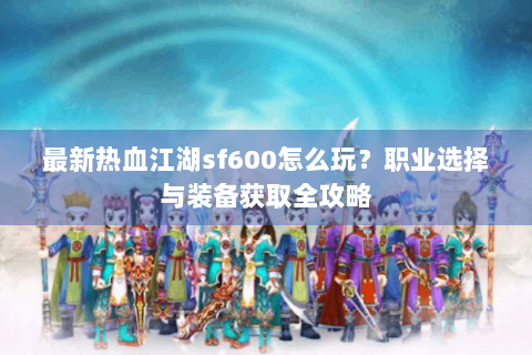 最新热血江湖sf600怎么玩？职业选择与装备获取全攻略