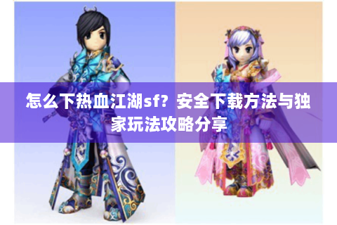 怎么下热血江湖sf？安全下载方法与独家玩法攻略分享