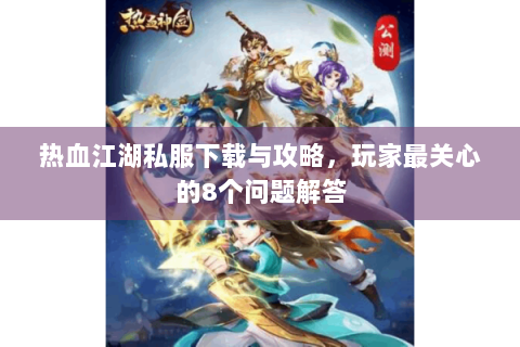 热血江湖私服下载与攻略，玩家最关心的8个问题解答