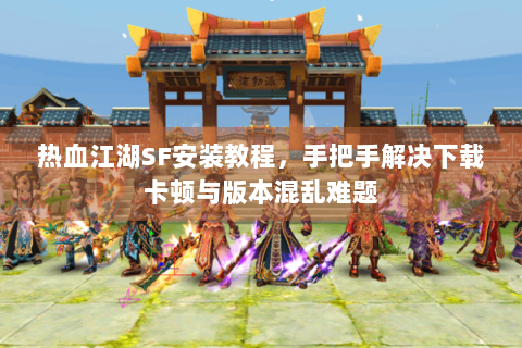热血江湖SF安装教程，手把手解决下载卡顿与版本混乱难题