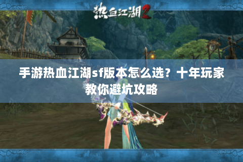 手游热血江湖sf版本怎么选？十年玩家教你避坑攻略