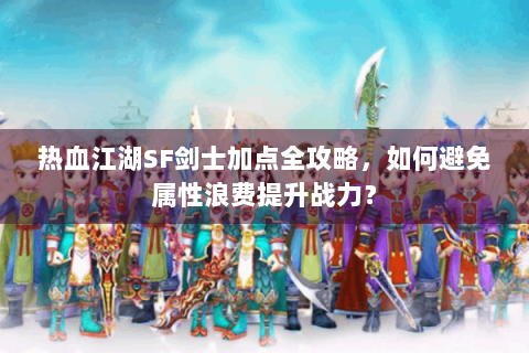 热血江湖SF剑士加点全攻略，如何避免属性浪费提升战力？