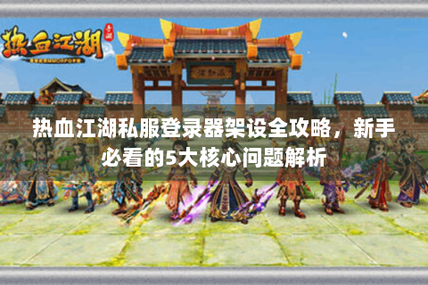 热血江湖私服登录器架设全攻略，新手必看的5大核心问题解析
